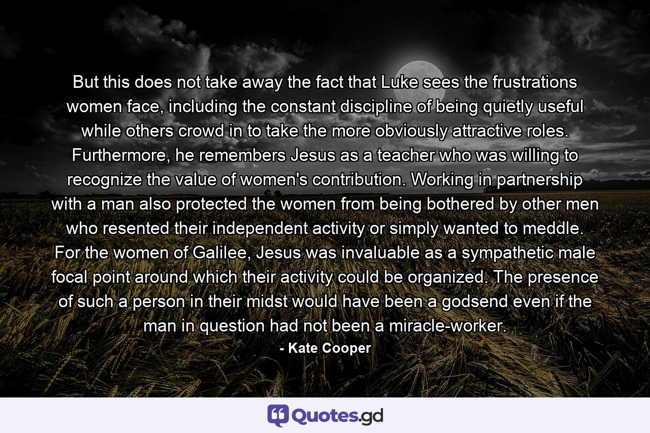 But this does not take away the fact that Luke sees the frustrations women face, including the constant discipline of being quietly useful while others crowd in to take the more obviously attractive roles. Furthermore, he remembers Jesus as a teacher who was willing to recognize the value of women's contribution. Working in partnership with a man also protected the women from being bothered by other men who resented their independent activity or simply wanted to meddle. For the women of Galilee, Jesus was invaluable as a sympathetic male focal point around which their activity could be organized. The presence of such a person in their midst would have been a godsend even if the man in question had not been a miracle-worker. - Quote by Kate Cooper