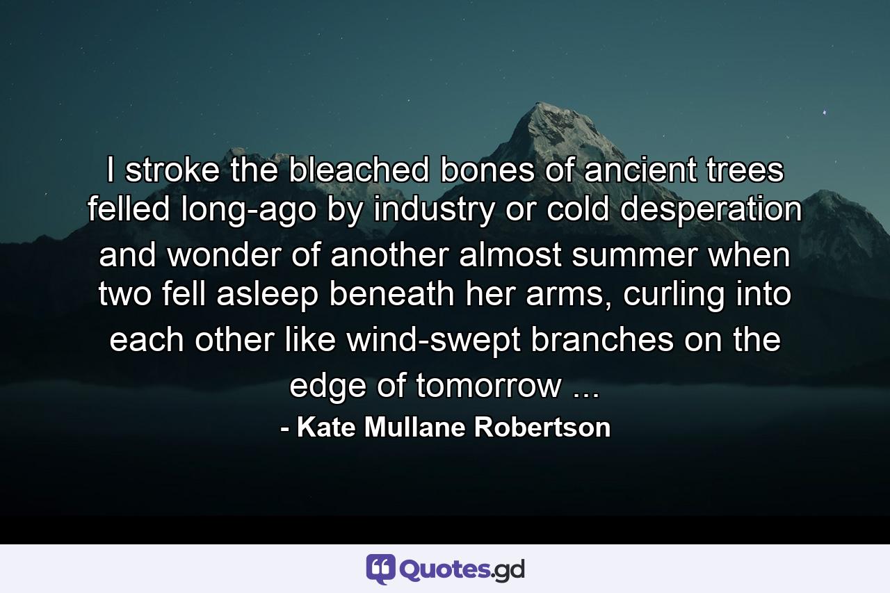 I stroke the bleached bones of ancient trees felled long-ago by industry or cold desperation and wonder of another almost summer when two fell asleep beneath her arms, curling into each other like wind-swept branches on the edge of tomorrow ... - Quote by Kate Mullane Robertson