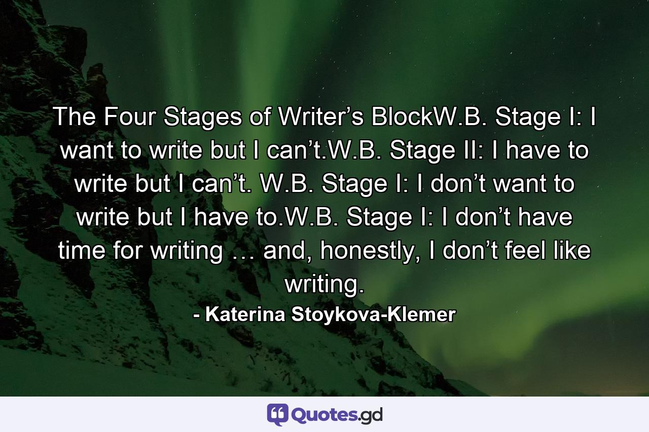 The Four Stages of Writer’s BlockW.B. Stage I: I want to write but I can’t.W.B. Stage II: I have to write but I can’t. W.B. Stage I: I don’t want to write but I have to.W.B. Stage I: I don’t have time for writing … and, honestly, I don’t feel like writing. - Quote by Katerina Stoykova-Klemer