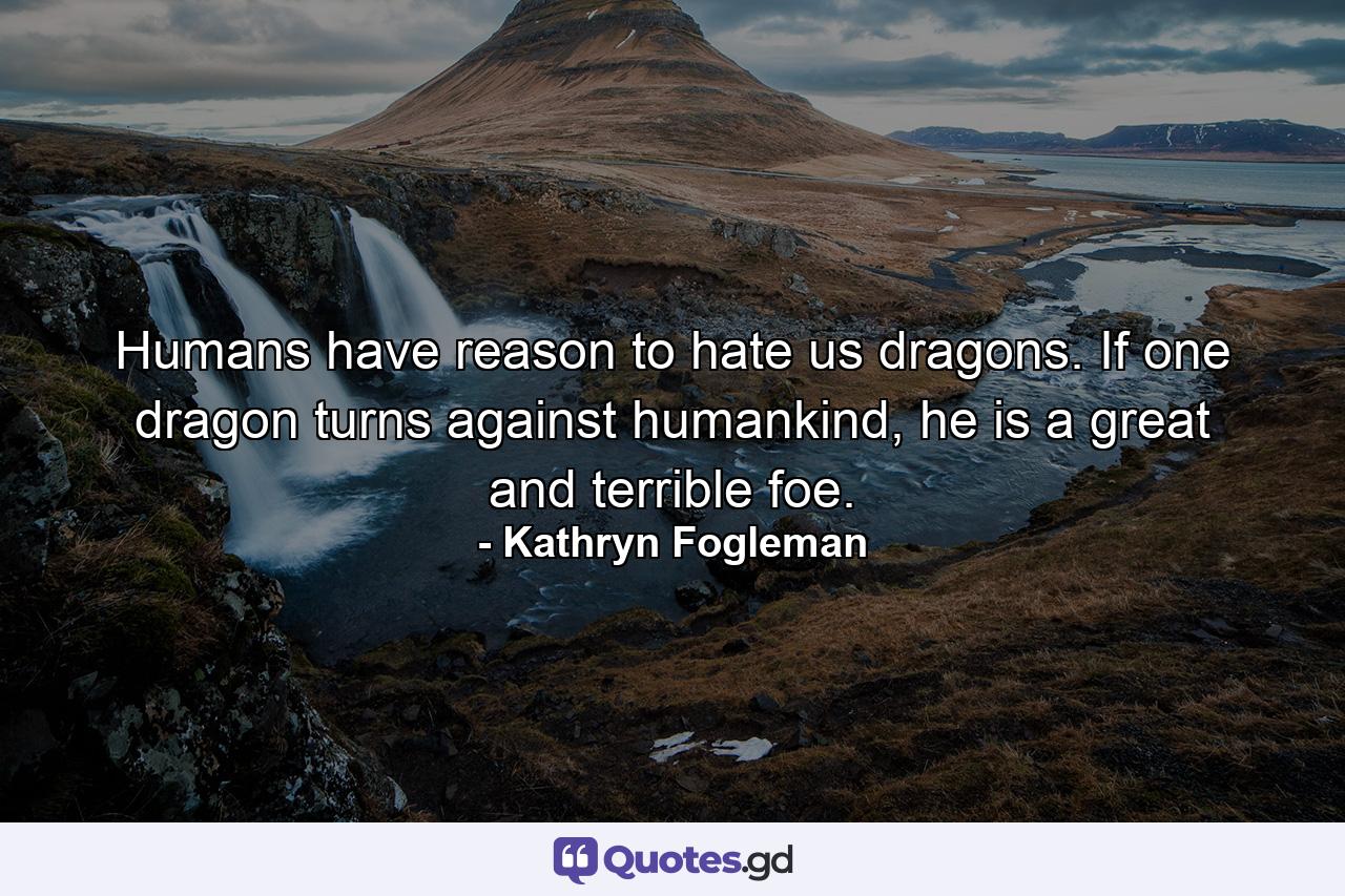 Humans have reason to hate us dragons. If one dragon turns against humankind, he is a great and terrible foe. - Quote by Kathryn Fogleman