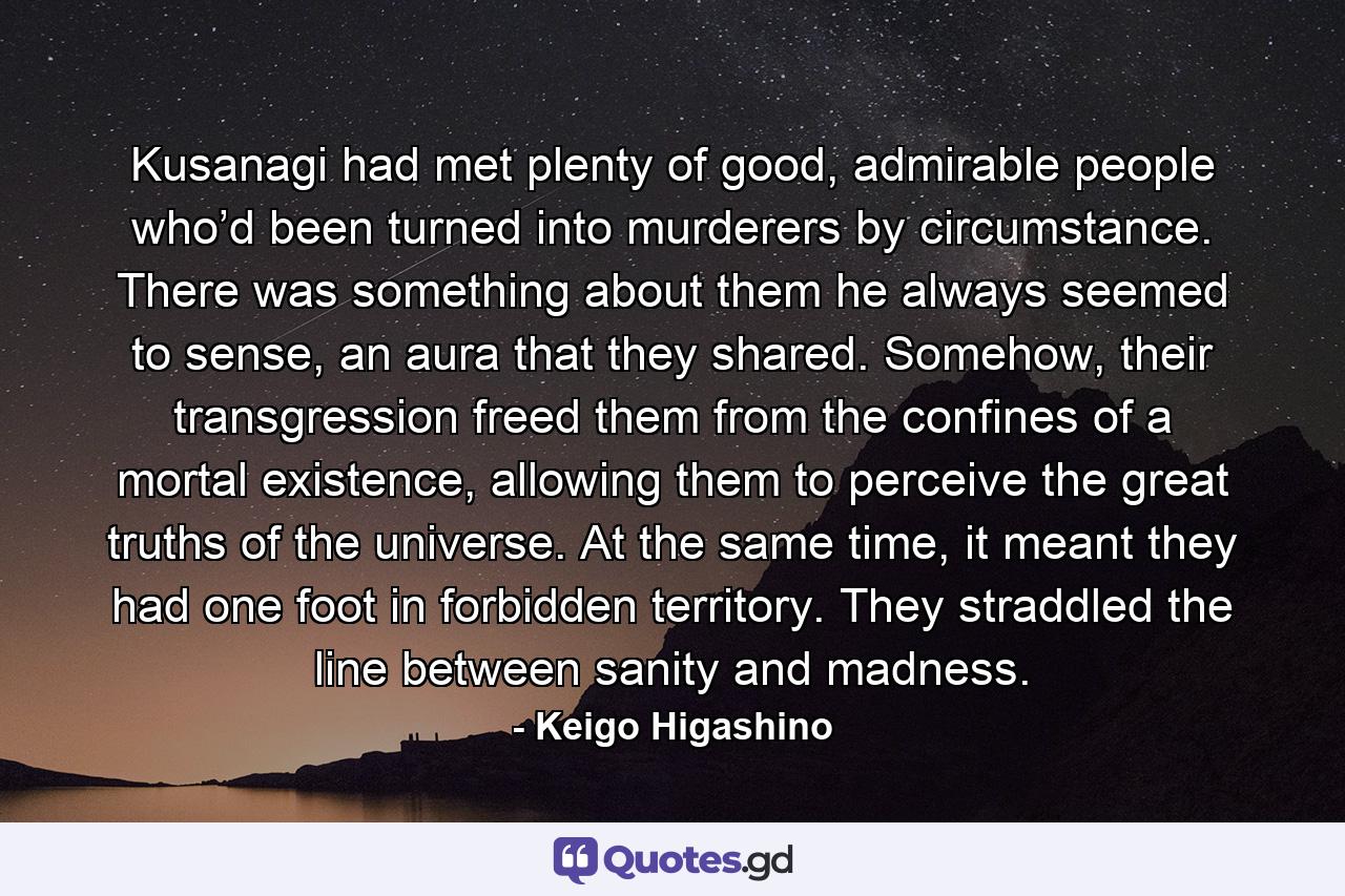 Kusanagi had met plenty of good, admirable people who’d been turned into murderers by circumstance. There was something about them he always seemed to sense, an aura that they shared. Somehow, their transgression freed them from the confines of a mortal existence, allowing them to perceive the great truths of the universe. At the same time, it meant they had one foot in forbidden territory. They straddled the line between sanity and madness. - Quote by Keigo Higashino