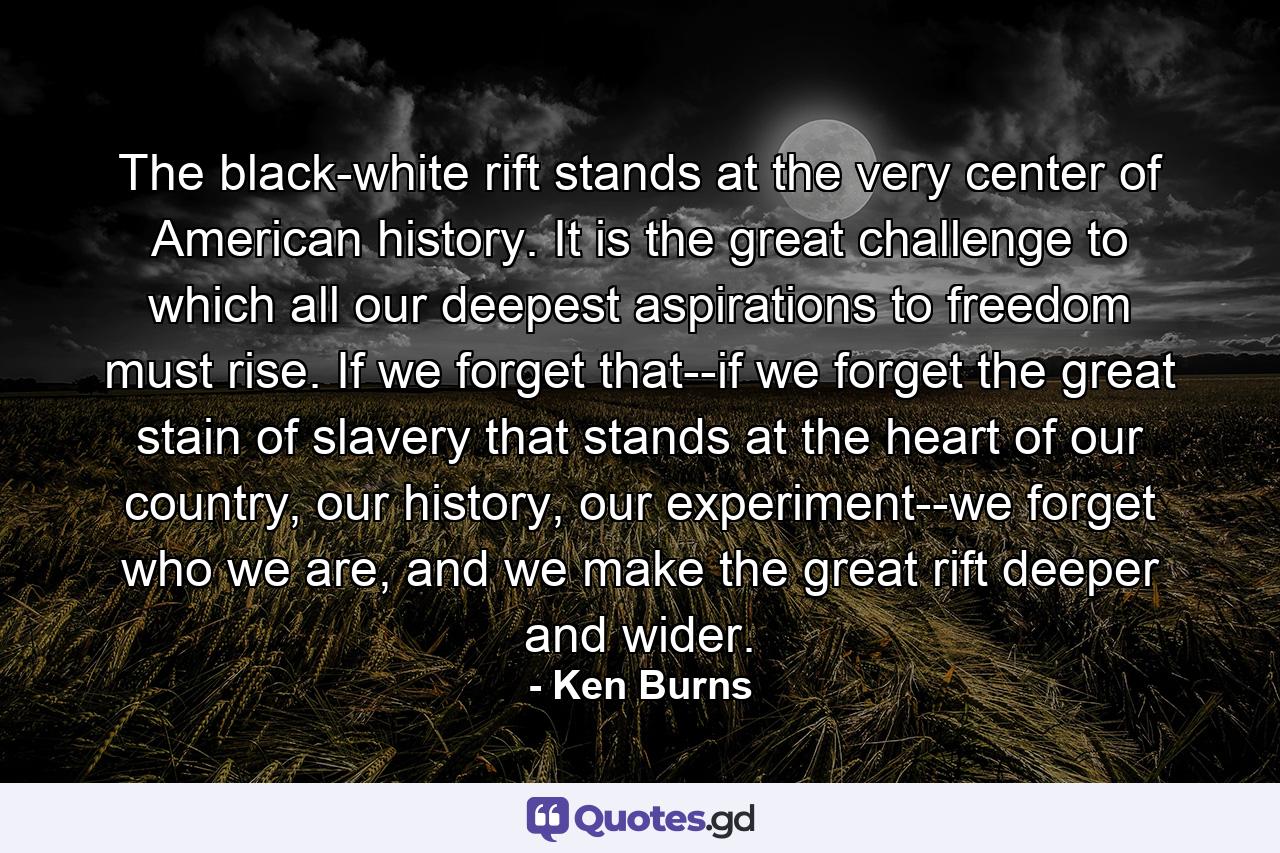 The black-white rift stands at the very center of American history. It is the great challenge to which all our deepest aspirations to freedom must rise. If we forget that--if we forget the great stain of slavery that stands at the heart of our country, our history, our experiment--we forget who we are, and we make the great rift deeper and wider. - Quote by Ken Burns