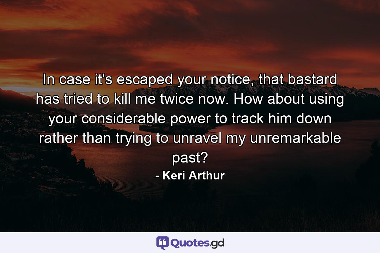 In case it's escaped your notice, that bastard has tried to kill me twice now. How about using your considerable power to track him down rather than trying to unravel my unremarkable past? - Quote by Keri Arthur