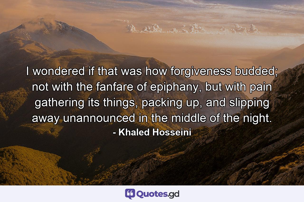 I wondered if that was how forgiveness budded; not with the fanfare of epiphany, but with pain gathering its things, packing up, and slipping away unannounced in the middle of the night. - Quote by Khaled Hosseini