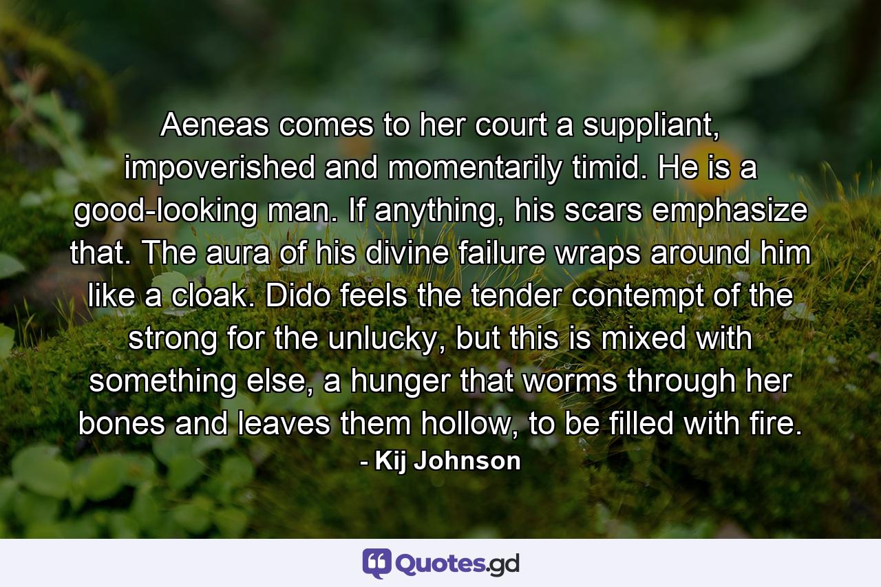 Aeneas comes to her court a suppliant, impoverished and momentarily timid. He is a good-looking man. If anything, his scars emphasize that. The aura of his divine failure wraps around him like a cloak. Dido feels the tender contempt of the strong for the unlucky, but this is mixed with something else, a hunger that worms through her bones and leaves them hollow, to be filled with fire. - Quote by Kij Johnson