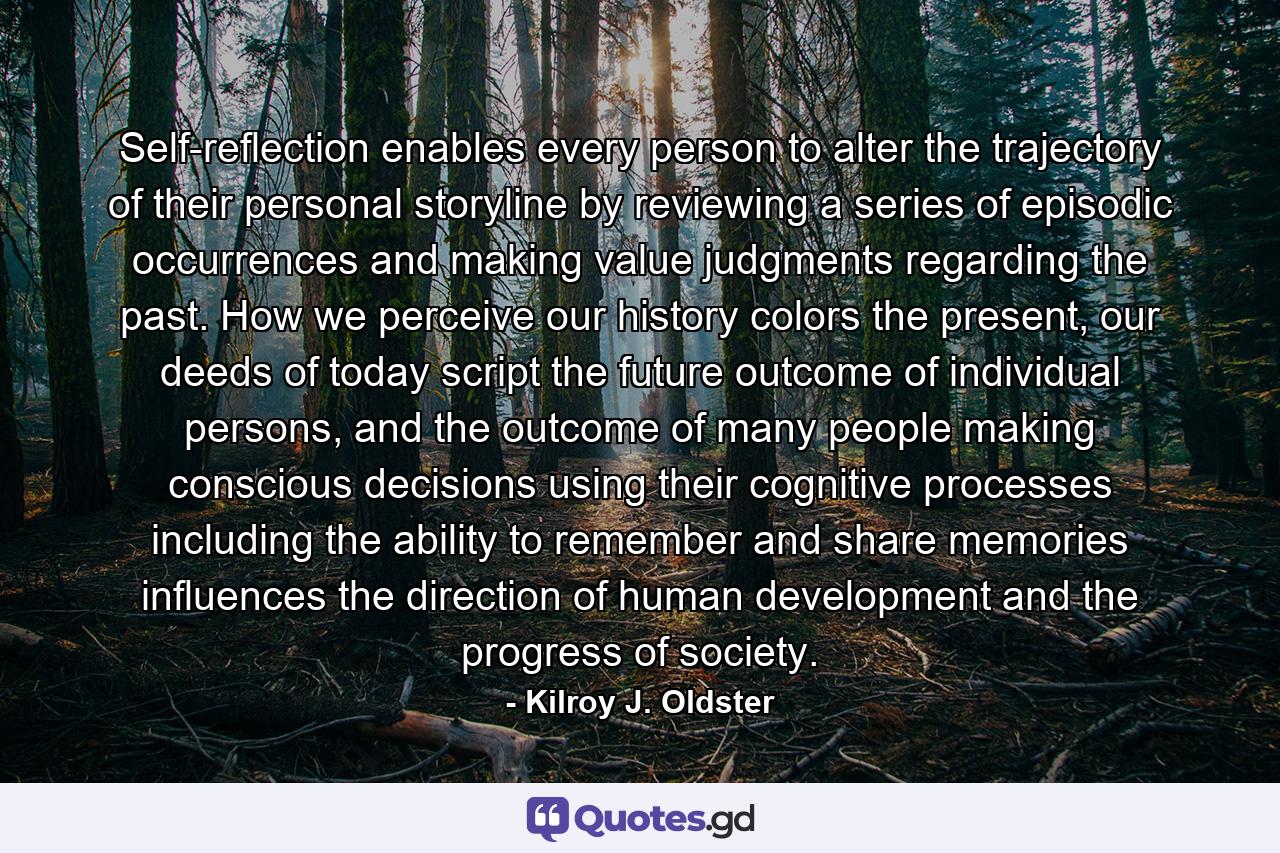 Self-reflection enables every person to alter the trajectory of their personal storyline by reviewing a series of episodic occurrences and making value judgments regarding the past. How we perceive our history colors the present, our deeds of today script the future outcome of individual persons, and the outcome of many people making conscious decisions using their cognitive processes including the ability to remember and share memories influences the direction of human development and the progress of society. - Quote by Kilroy J. Oldster