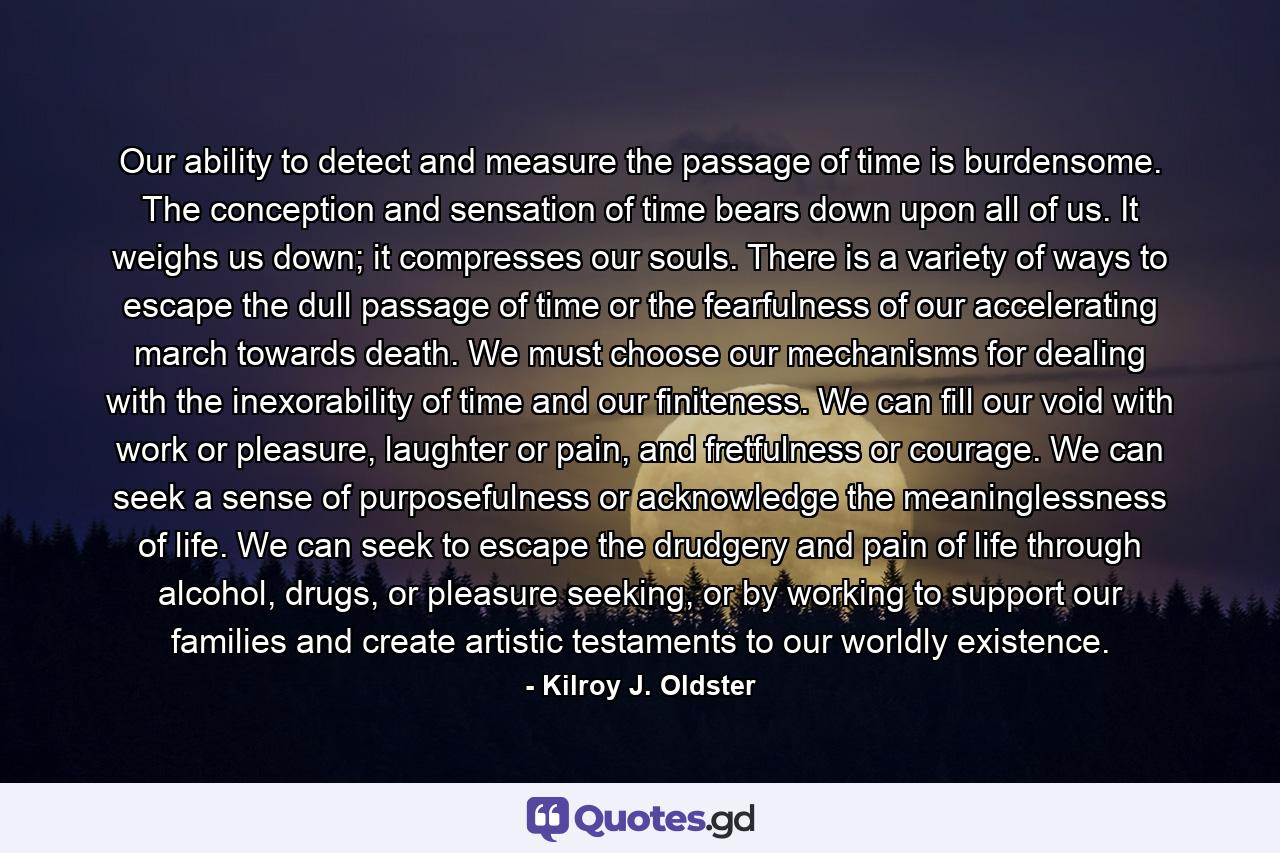 Our ability to detect and measure the passage of time is burdensome. The conception and sensation of time bears down upon all of us. It weighs us down; it compresses our souls. There is a variety of ways to escape the dull passage of time or the fearfulness of our accelerating march towards death. We must choose our mechanisms for dealing with the inexorability of time and our finiteness. We can fill our void with work or pleasure, laughter or pain, and fretfulness or courage. We can seek a sense of purposefulness or acknowledge the meaninglessness of life. We can seek to escape the drudgery and pain of life through alcohol, drugs, or pleasure seeking, or by working to support our families and create artistic testaments to our worldly existence. - Quote by Kilroy J. Oldster