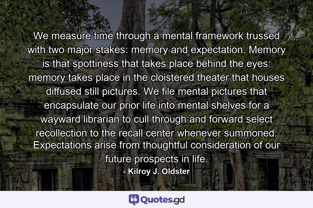 We measure time through a mental framework trussed with two major stakes: memory and expectation. Memory is that spottiness that takes place behind the eyes: memory takes place in the cloistered theater that houses diffused still pictures. We file mental pictures that encapsulate our prior life into mental shelves for a wayward librarian to cull through and forward select recollection to the recall center whenever summoned. Expectations arise from thoughtful consideration of our future prospects in life. - Quote by Kilroy J. Oldster