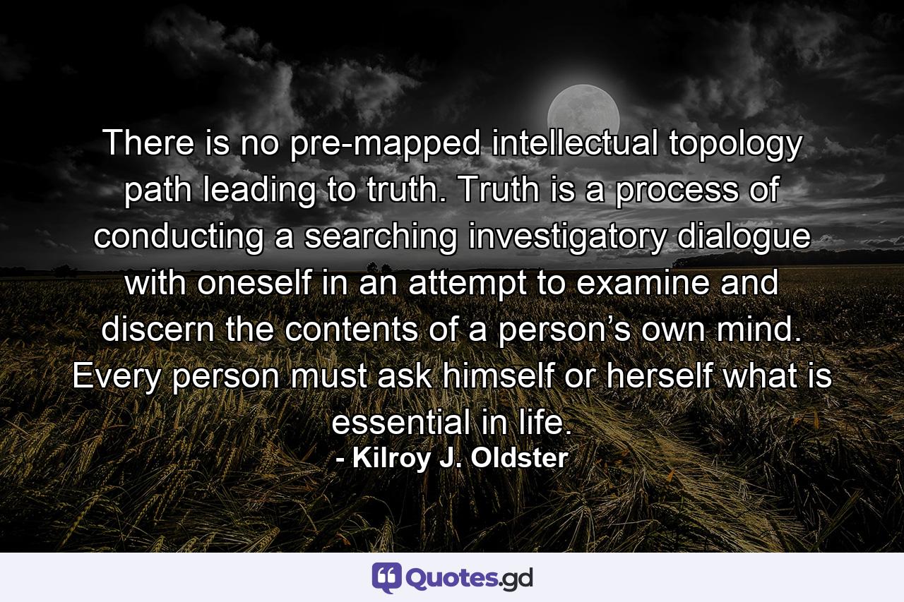 There is no pre-mapped intellectual topology path leading to truth. Truth is a process of conducting a searching investigatory dialogue with oneself in an attempt to examine and discern the contents of a person’s own mind. Every person must ask himself or herself what is essential in life. - Quote by Kilroy J. Oldster