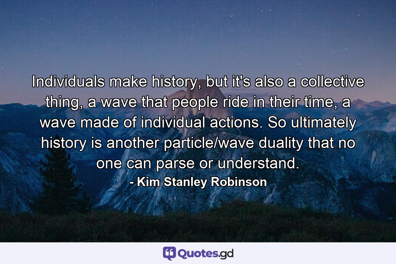 Individuals make history, but it's also a collective thing, a wave that people ride in their time, a wave made of individual actions. So ultimately history is another particle/wave duality that no one can parse or understand. - Quote by Kim Stanley Robinson