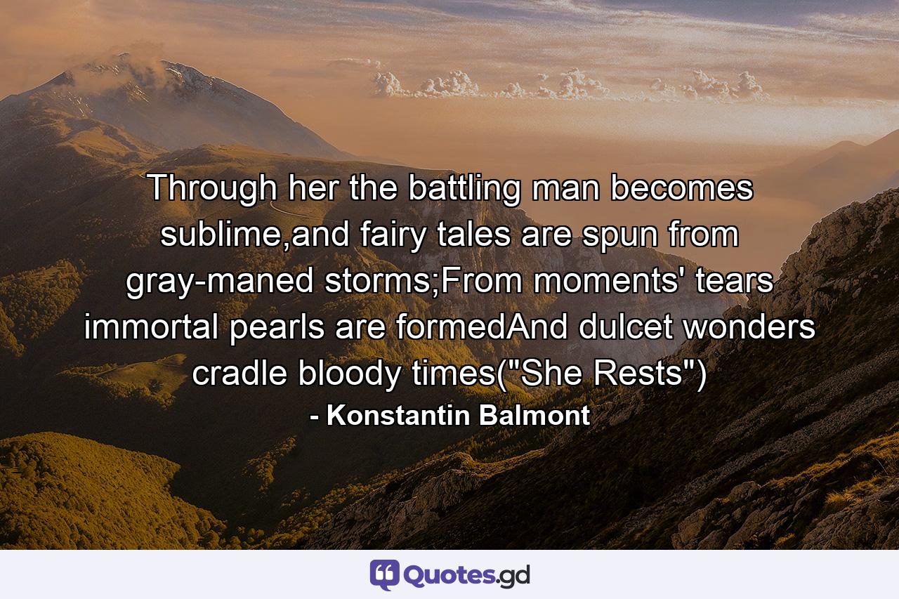 Through her the battling man becomes sublime,and fairy tales are spun from gray-maned storms;From moments' tears immortal pearls are formedAnd dulcet wonders cradle bloody times(