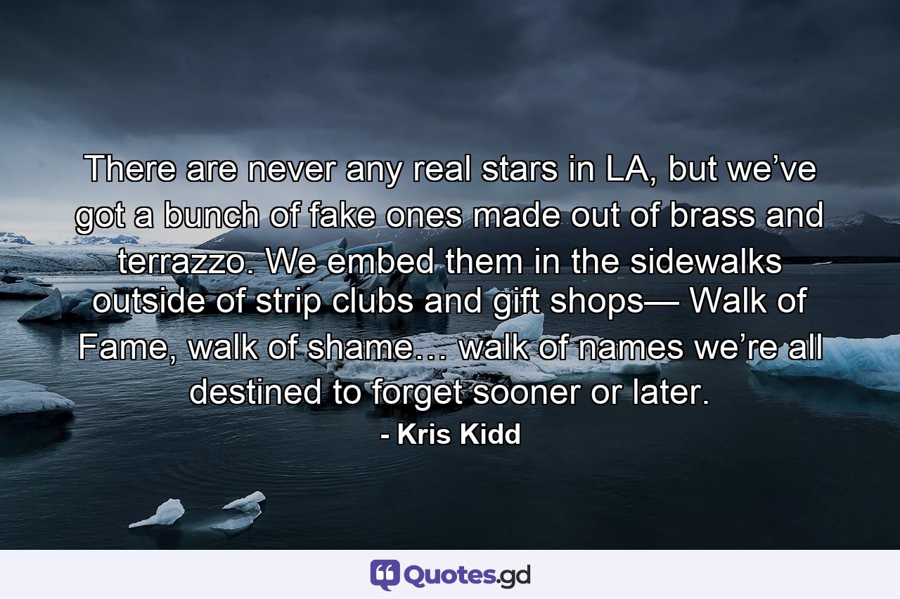 There are never any real stars in LA, but we’ve got a bunch of fake ones made out of brass and terrazzo. We embed them in the sidewalks outside of strip clubs and gift shops— Walk of Fame, walk of shame… walk of names we’re all destined to forget sooner or later. - Quote by Kris Kidd