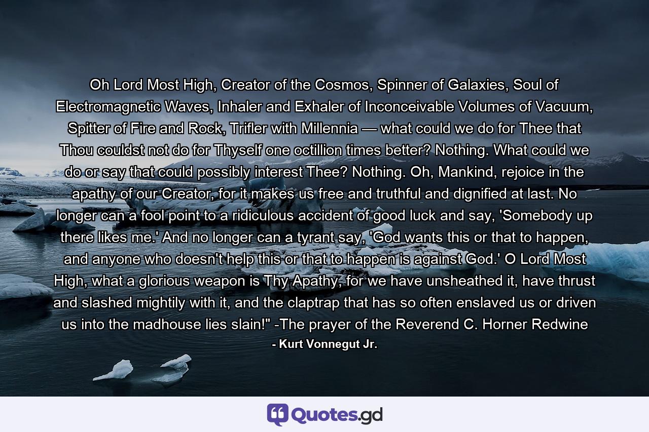 Oh Lord Most High, Creator of the Cosmos, Spinner of Galaxies, Soul of Electromagnetic Waves, Inhaler and Exhaler of Inconceivable Volumes of Vacuum, Spitter of Fire and Rock, Trifler with Millennia — what could we do for Thee that Thou couldst not do for Thyself one octillion times better? Nothing. What could we do or say that could possibly interest Thee? Nothing. Oh, Mankind, rejoice in the apathy of our Creator, for it makes us free and truthful and dignified at last. No longer can a fool point to a ridiculous accident of good luck and say, 'Somebody up there likes me.' And no longer can a tyrant say, 'God wants this or that to happen, and anyone who doesn't help this or that to happen is against God.' O Lord Most High, what a glorious weapon is Thy Apathy, for we have unsheathed it, have thrust and slashed mightily with it, and the claptrap that has so often enslaved us or driven us into the madhouse lies slain!