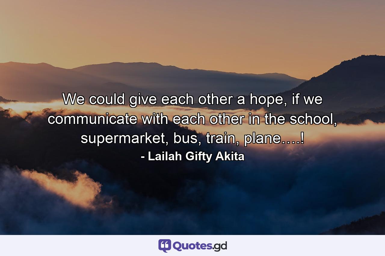 We could give each other a hope, if we communicate with each other in the school, supermarket, bus, train, plane….! - Quote by Lailah Gifty Akita