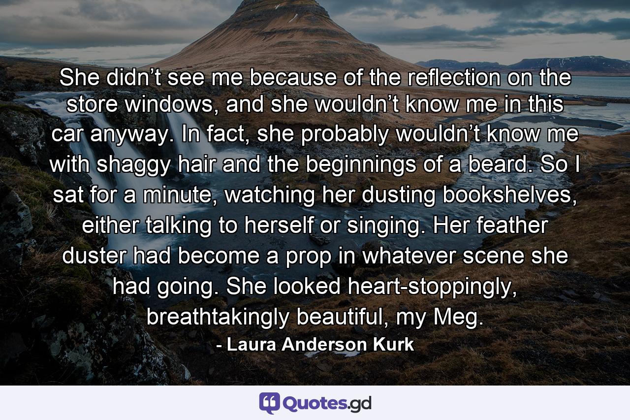 She didn’t see me because of the reflection on the store windows, and she wouldn’t know me in this car anyway. In fact, she probably wouldn’t know me with shaggy hair and the beginnings of a beard. So I sat for a minute, watching her dusting bookshelves, either talking to herself or singing. Her feather duster had become a prop in whatever scene she had going. She looked heart-stoppingly, breathtakingly beautiful, my Meg. - Quote by Laura Anderson Kurk