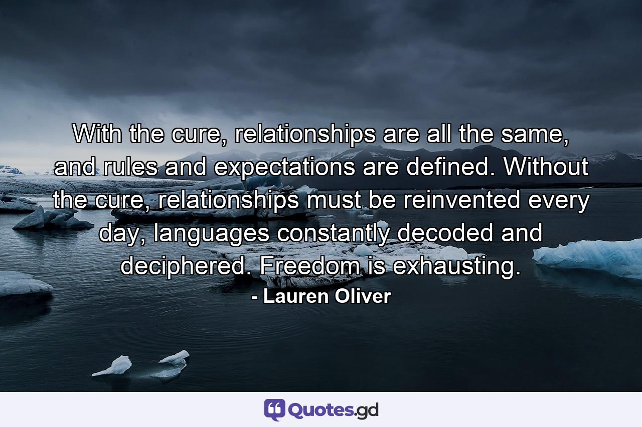 With the cure, relationships are all the same, and rules and expectations are defined. Without the cure, relationships must be reinvented every day, languages constantly decoded and deciphered. Freedom is exhausting. - Quote by Lauren Oliver