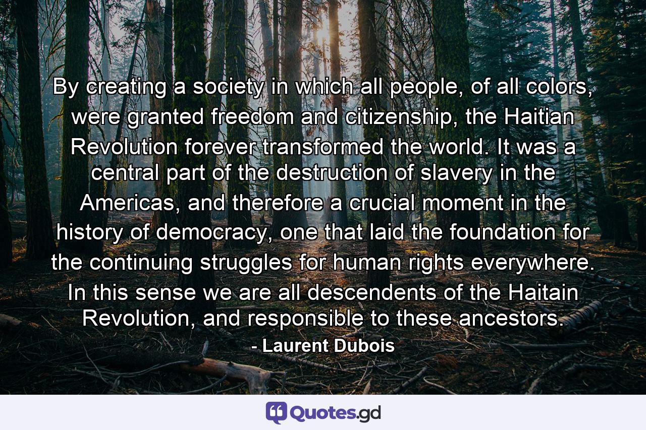 By creating a society in which all people, of all colors, were granted freedom and citizenship, the Haitian Revolution forever transformed the world. It was a central part of the destruction of slavery in the Americas, and therefore a crucial moment in the history of democracy, one that laid the foundation for the continuing struggles for human rights everywhere. In this sense we are all descendents of the Haitain Revolution, and responsible to these ancestors. - Quote by Laurent Dubois