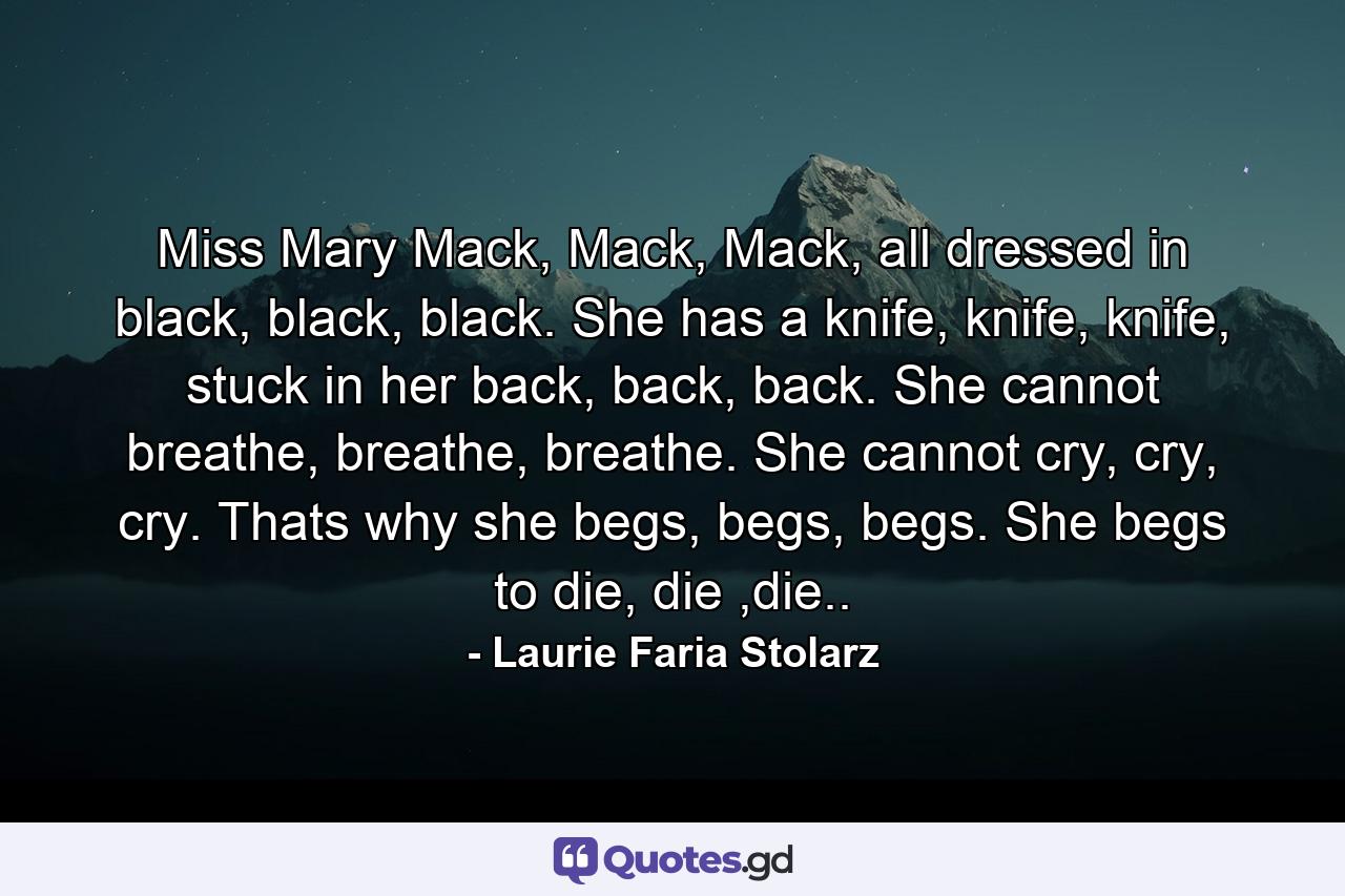 Miss Mary Mack, Mack, Mack, all dressed in black, black, black. She has a knife, knife, knife, stuck in her back, back, back. She cannot breathe, breathe, breathe. She cannot cry, cry, cry. Thats why she begs, begs, begs. She begs to die, die ,die.. - Quote by Laurie Faria Stolarz