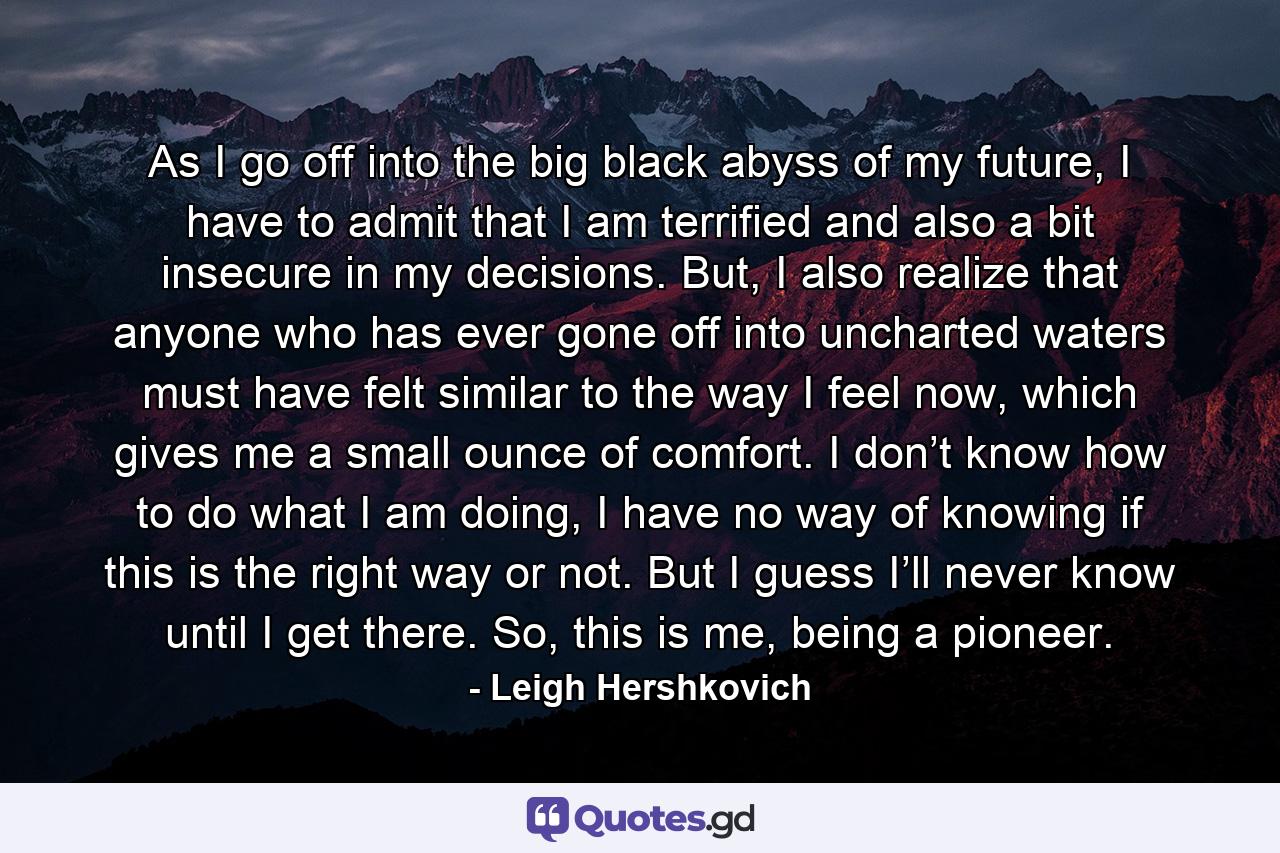 As I go off into the big black abyss of my future, I have to admit that I am terrified and also a bit insecure in my decisions. But, I also realize that anyone who has ever gone off into uncharted waters must have felt similar to the way I feel now, which gives me a small ounce of comfort. I don’t know how to do what I am doing, I have no way of knowing if this is the right way or not. But I guess I’ll never know until I get there. So, this is me, being a pioneer. - Quote by Leigh Hershkovich