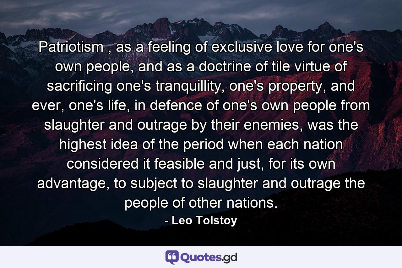 Patriotism , as a feeling of exclusive love for one's own people, and as a doctrine of tile virtue of sacrificing one's tranquillity, one's property, and ever, one's life, in defence of one's own people from slaughter and outrage by their enemies, was the highest idea of the period when each nation considered it feasible and just, for its own advantage, to subject to slaughter and outrage the people of other nations. - Quote by Leo Tolstoy