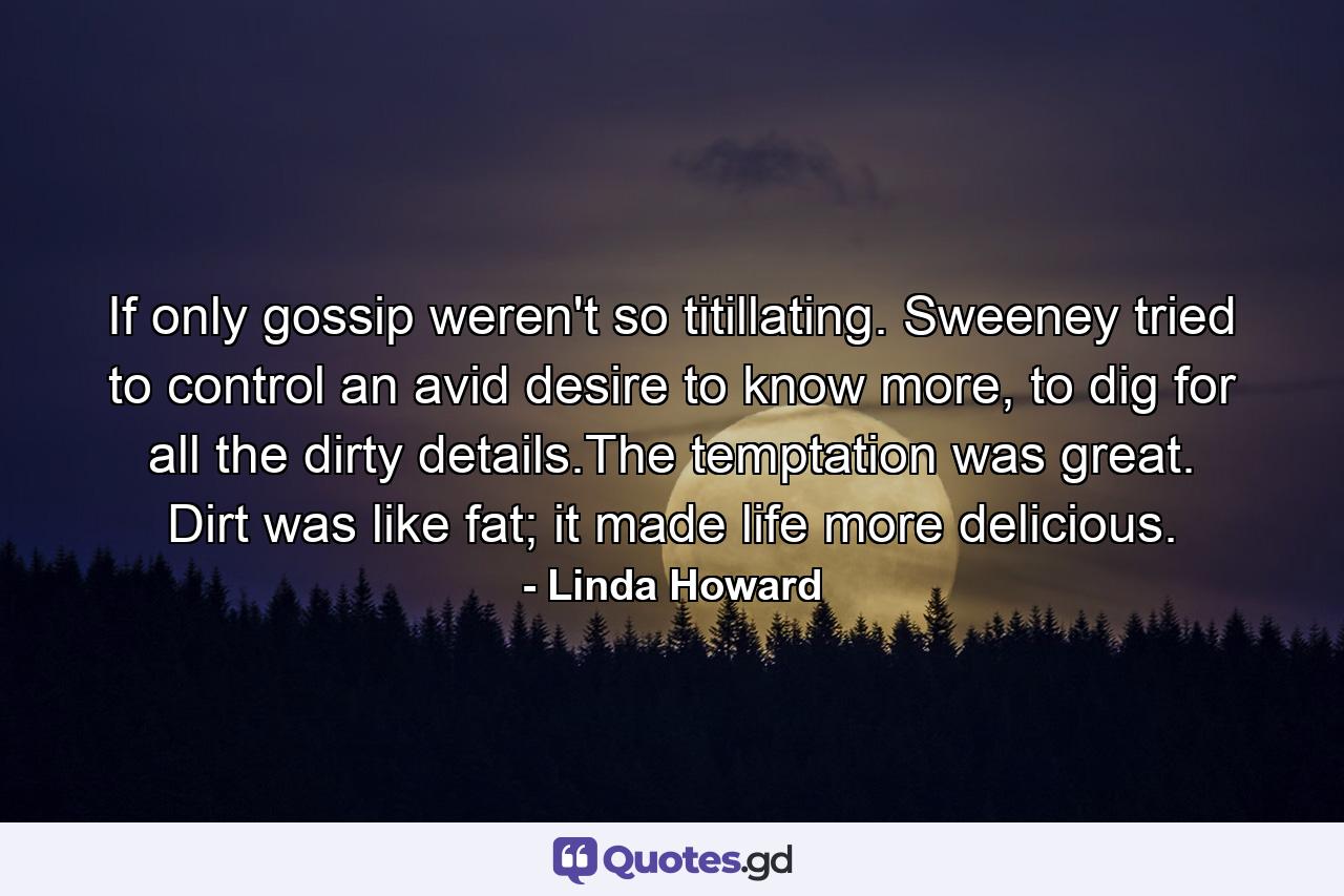 If only gossip weren't so titillating. Sweeney tried to control an avid desire to know more, to dig for all the dirty details.The temptation was great. Dirt was like fat; it made life more delicious. - Quote by Linda Howard