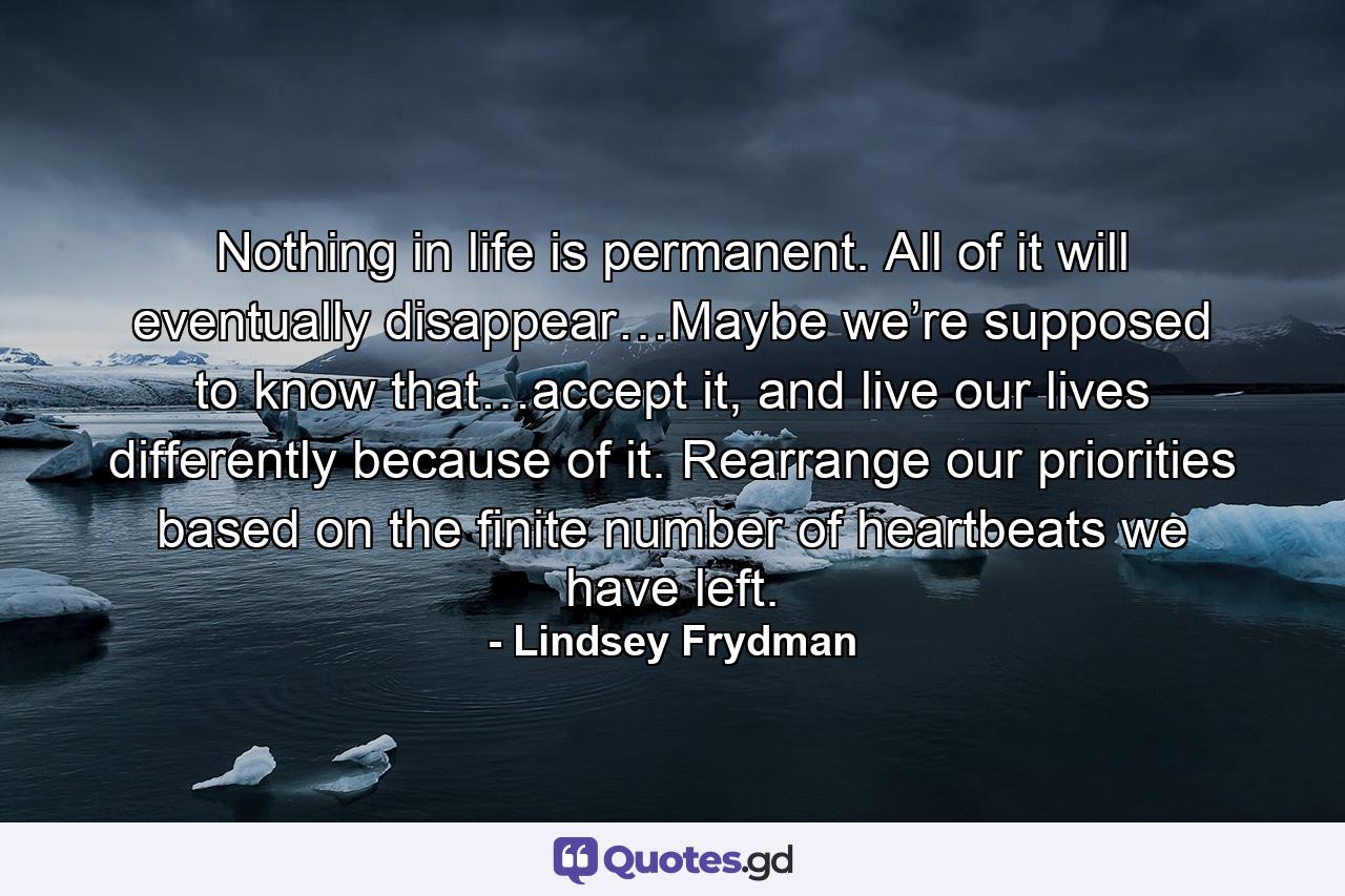 Nothing in life is permanent. All of it will eventually disappear…Maybe we’re supposed to know that…accept it, and live our lives differently because of it. Rearrange our priorities based on the finite number of heartbeats we have left. - Quote by Lindsey Frydman