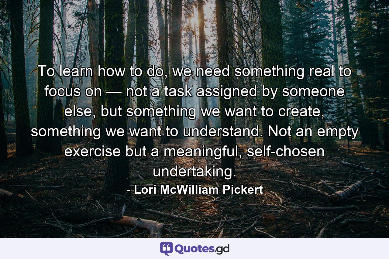 To learn how to do, we need something real to focus on — not a task assigned by someone else, but something we want to create, something we want to understand. Not an empty exercise but a meaningful, self-chosen undertaking. - Quote by Lori McWilliam Pickert