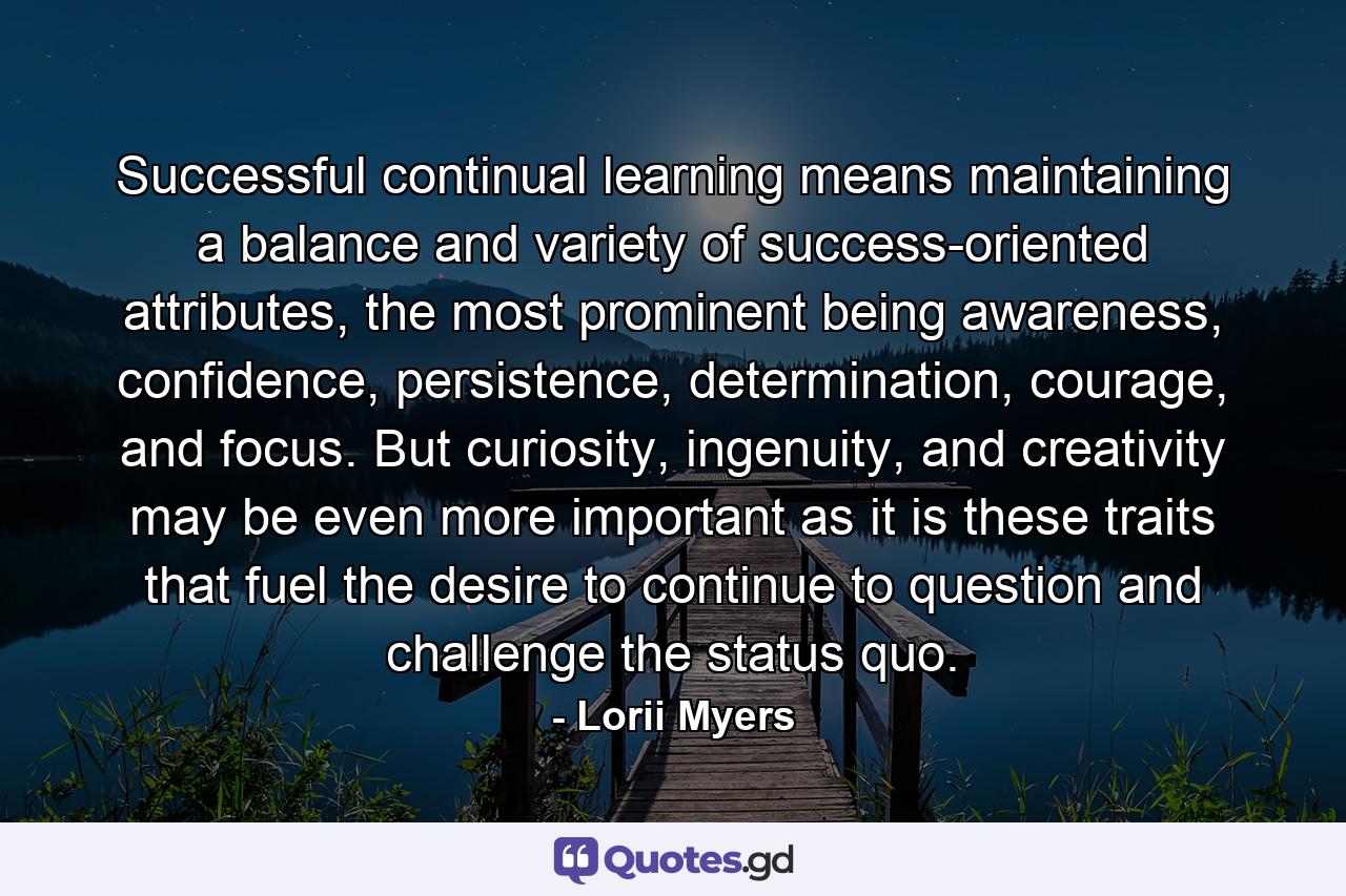 Successful continual learning means maintaining a balance and variety of success-oriented attributes, the most prominent being awareness, confidence, persistence, determination, courage, and focus. But curiosity, ingenuity, and creativity may be even more important as it is these traits that fuel the desire to continue to question and challenge the status quo. - Quote by Lorii Myers