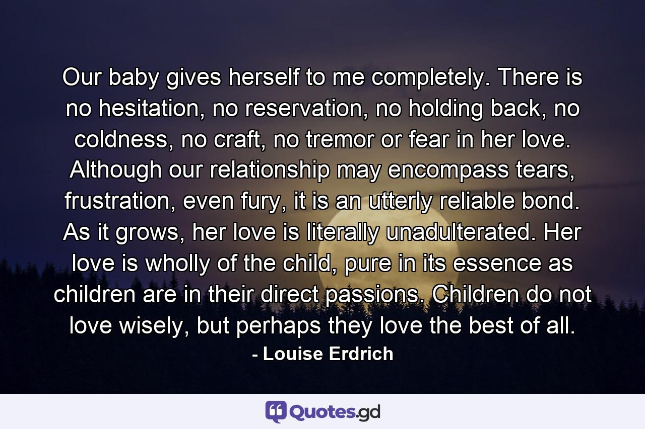 Our baby gives herself to me completely. There is no hesitation, no reservation, no holding back, no coldness, no craft, no tremor or fear in her love. Although our relationship may encompass tears, frustration, even fury, it is an utterly reliable bond. As it grows, her love is literally unadulterated. Her love is wholly of the child, pure in its essence as children are in their direct passions. Children do not love wisely, but perhaps they love the best of all. - Quote by Louise Erdrich