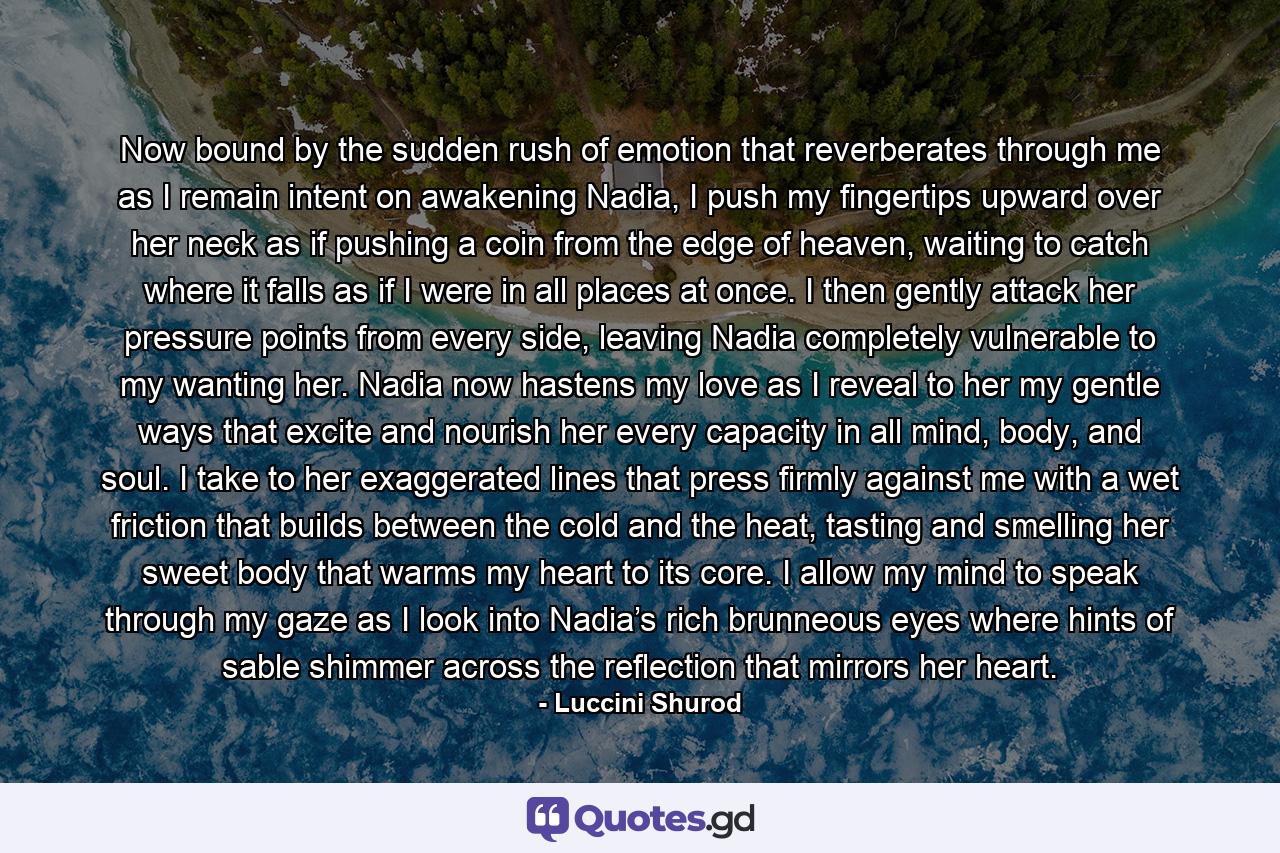 Now bound by the sudden rush of emotion that reverberates through me as I remain intent on awakening Nadia, I push my fingertips upward over her neck as if pushing a coin from the edge of heaven, waiting to catch where it falls as if I were in all places at once. I then gently attack her pressure points from every side, leaving Nadia completely vulnerable to my wanting her. Nadia now hastens my love as I reveal to her my gentle ways that excite and nourish her every capacity in all mind, body, and soul. I take to her exaggerated lines that press firmly against me with a wet friction that builds between the cold and the heat, tasting and smelling her sweet body that warms my heart to its core. I allow my mind to speak through my gaze as I look into Nadia’s rich brunneous eyes where hints of sable shimmer across the reflection that mirrors her heart. - Quote by Luccini Shurod