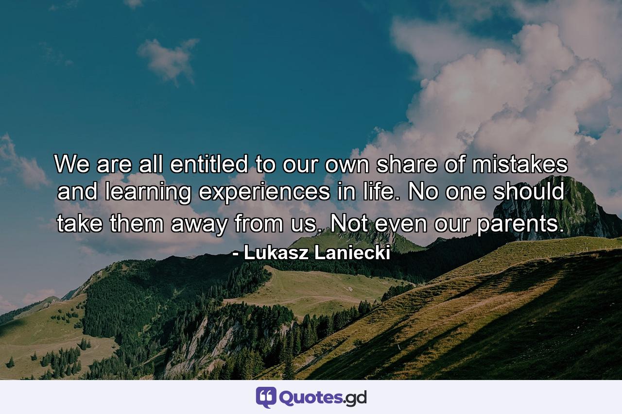 We are all entitled to our own share of mistakes and learning experiences in life. No one should take them away from us. Not even our parents. - Quote by Lukasz Laniecki