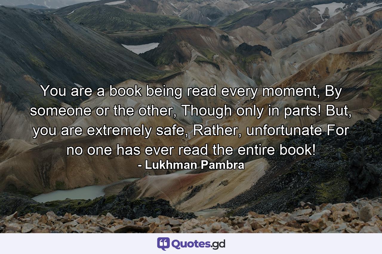 You are a book being read every moment, By someone or the other, Though only in parts! But, you are extremely safe, Rather, unfortunate For no one has ever read the entire book! - Quote by Lukhman Pambra