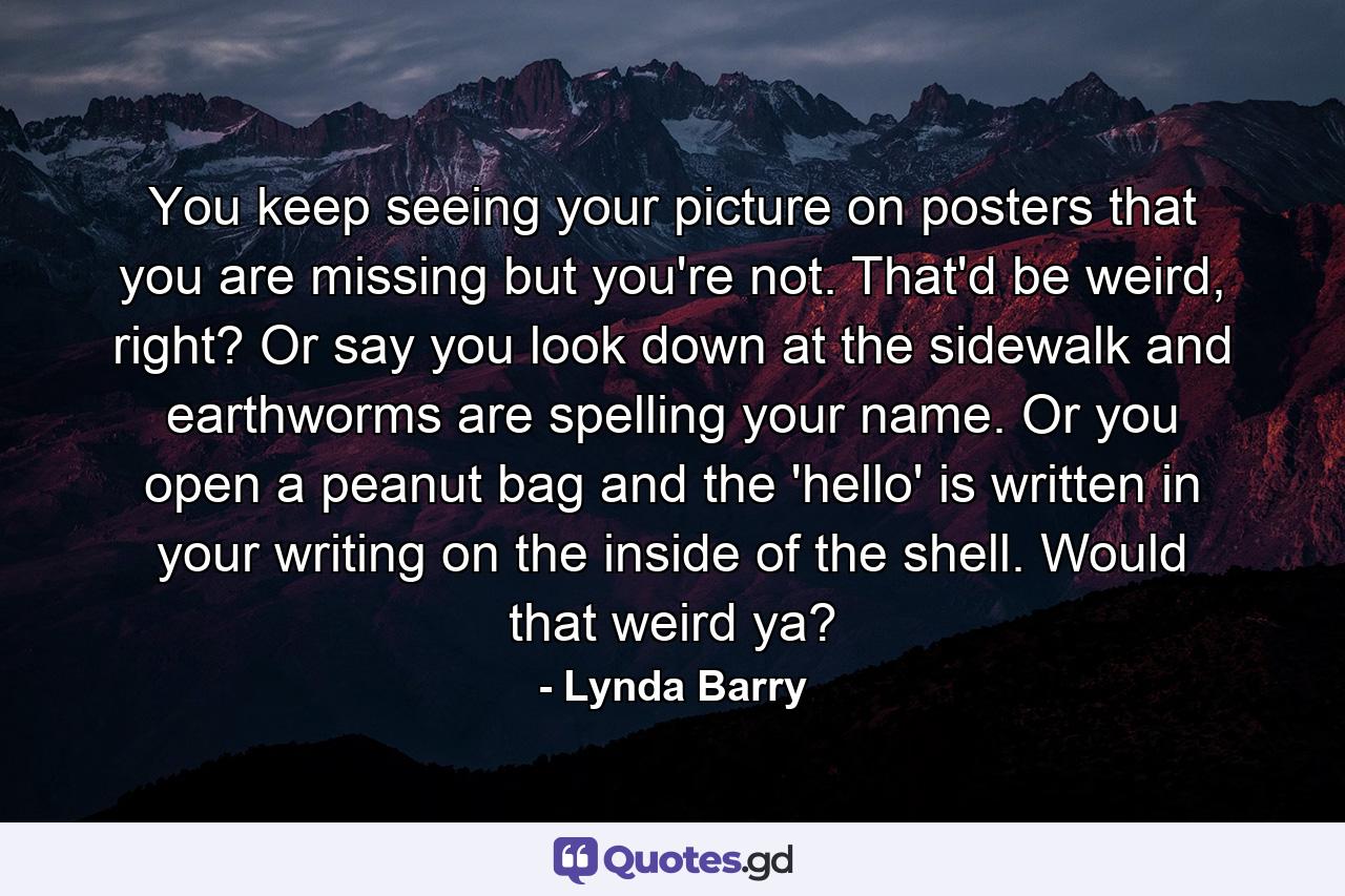 You keep seeing your picture on posters that you are missing but you're not. That'd be weird, right? Or say you look down at the sidewalk and earthworms are spelling your name. Or you open a peanut bag and the 'hello' is written in your writing on the inside of the shell. Would that weird ya? - Quote by Lynda Barry