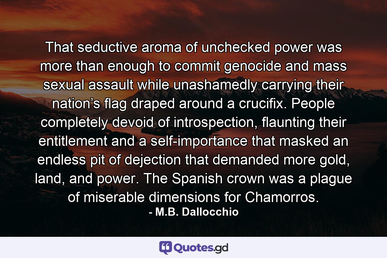 That seductive aroma of unchecked power was more than enough to commit genocide and mass sexual assault while unashamedly carrying their nation’s flag draped around a crucifix. People completely devoid of introspection, flaunting their entitlement and a self-importance that masked an endless pit of dejection that demanded more gold, land, and power. The Spanish crown was a plague of miserable dimensions for Chamorros. - Quote by M.B. Dallocchio