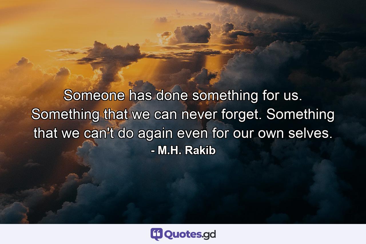 Someone has done something for us. Something that we can never forget. Something that we can't do again even for our own selves. - Quote by M.H. Rakib