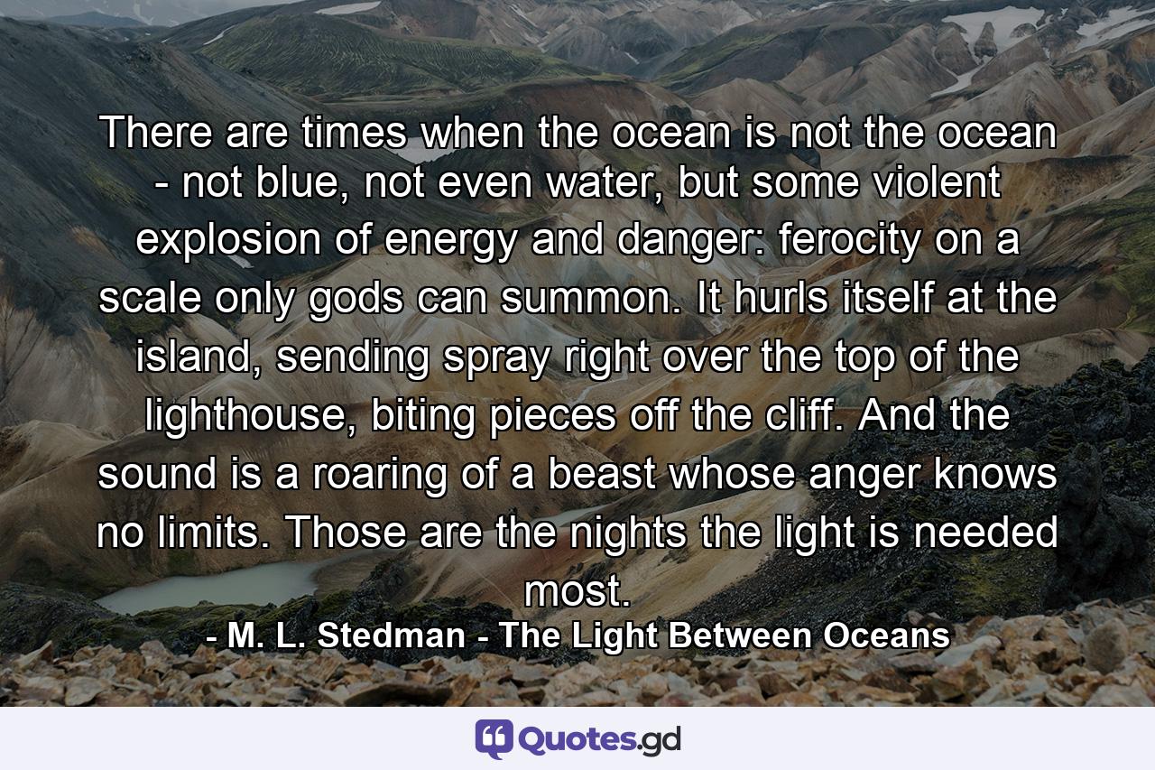 There are times when the ocean is not the ocean - not blue, not even water, but some violent explosion of energy and danger: ferocity on a scale only gods can summon. It hurls itself at the island, sending spray right over the top of the lighthouse, biting pieces off the cliff. And the sound is a roaring of a beast whose anger knows no limits. Those are the nights the light is needed most. - Quote by M. L. Stedman - The Light Between Oceans