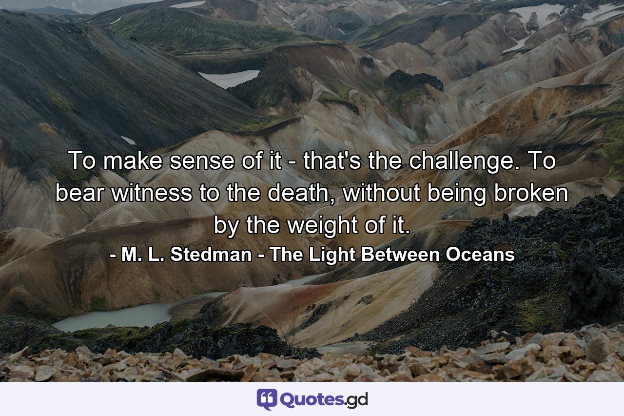 To make sense of it - that's the challenge. To bear witness to the death, without being broken by the weight of it. - Quote by M. L. Stedman - The Light Between Oceans