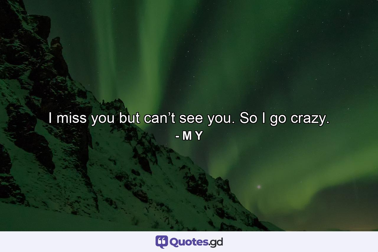 I miss you but can’t see you. So I go crazy. - Quote by M Y