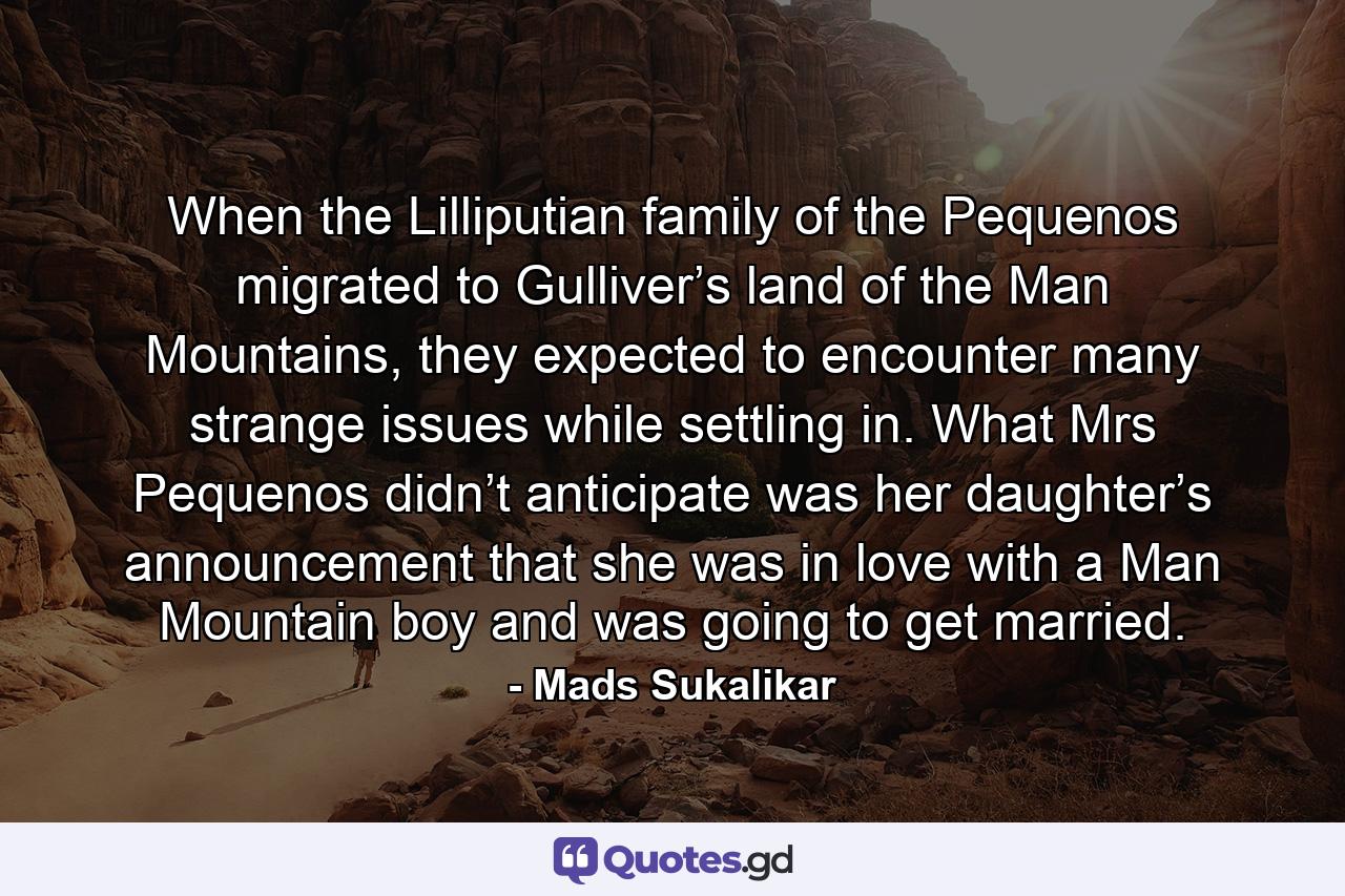 When the Lilliputian family of the Pequenos migrated to Gulliver’s land of the Man Mountains, they expected to encounter many strange issues while settling in. What Mrs Pequenos didn’t anticipate was her daughter’s announcement that she was in love with a Man Mountain boy and was going to get married. - Quote by Mads Sukalikar