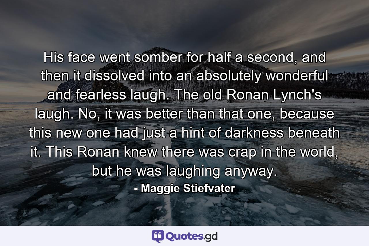 His face went somber for half a second, and then it dissolved into an absolutely wonderful and fearless laugh. The old Ronan Lynch's laugh. No, it was better than that one, because this new one had just a hint of darkness beneath it. This Ronan knew there was crap in the world, but he was laughing anyway. - Quote by Maggie Stiefvater