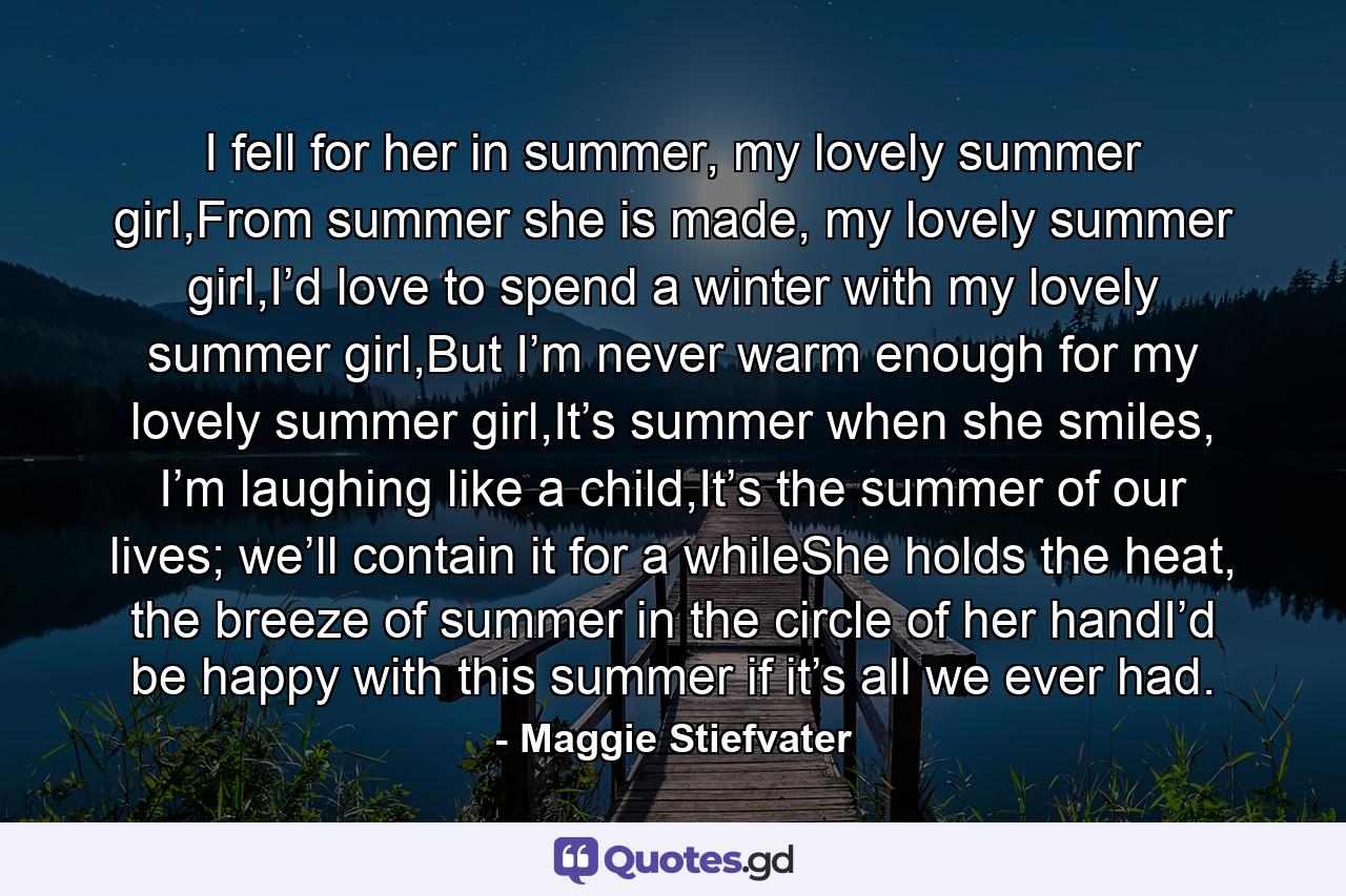 I fell for her in summer, my lovely summer girl,From summer she is made, my lovely summer girl,I’d love to spend a winter with my lovely summer girl,But I’m never warm enough for my lovely summer girl,It’s summer when she smiles, I’m laughing like a child,It’s the summer of our lives; we’ll contain it for a whileShe holds the heat, the breeze of summer in the circle of her handI’d be happy with this summer if it’s all we ever had. - Quote by Maggie Stiefvater