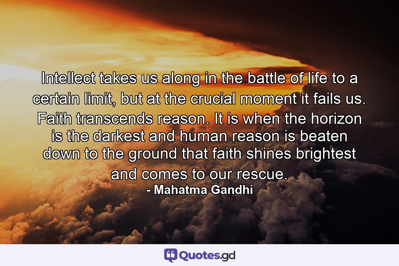 Intellect takes us along in the battle of life to a certain limit, but at the crucial moment it fails us. Faith transcends reason. It is when the horizon is the darkest and human reason is beaten down to the ground that faith shines brightest and comes to our rescue. - Quote by Mahatma Gandhi