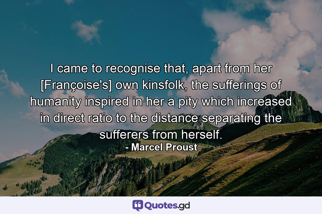 I came to recognise that, apart from her [Françoise's] own kinsfolk, the sufferings of humanity inspired in her a pity which increased in direct ratio to the distance separating the sufferers from herself. - Quote by Marcel Proust