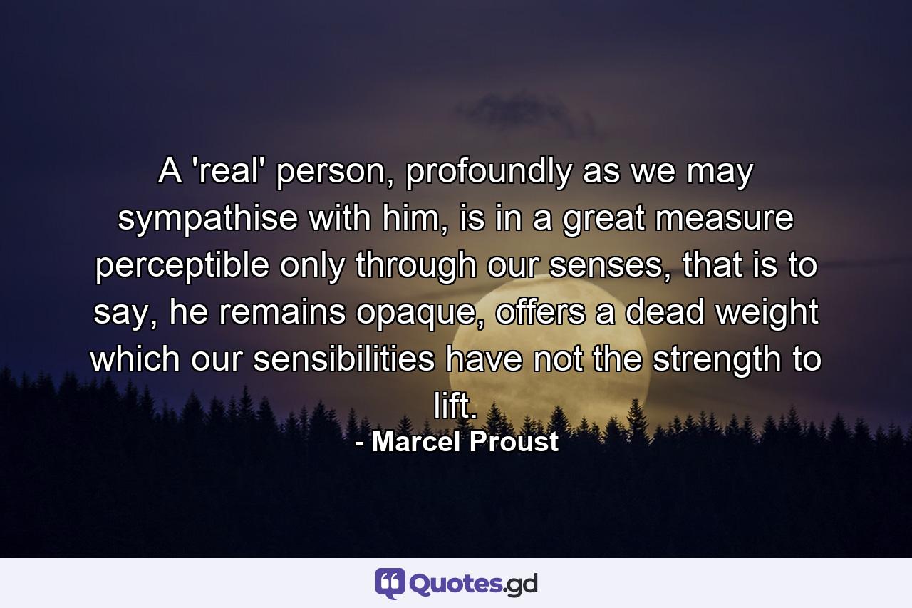 A 'real' person, profoundly as we may sympathise with him, is in a great measure perceptible only through our senses, that is to say, he remains opaque, offers a dead weight which our sensibilities have not the strength to lift. - Quote by Marcel Proust