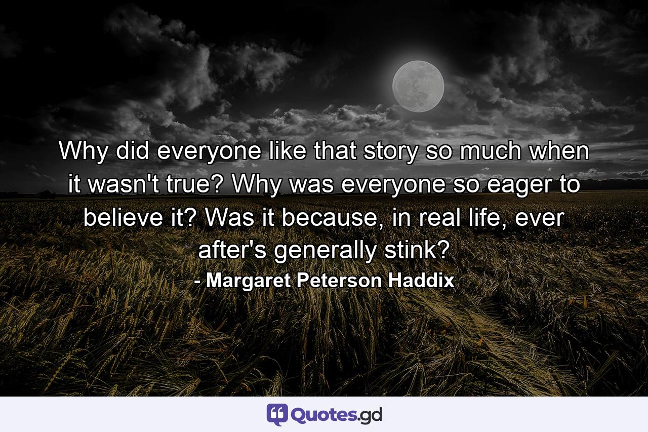 Why did everyone like that story so much when it wasn't true? Why was everyone so eager to believe it? Was it because, in real life, ever after's generally stink? - Quote by Margaret Peterson Haddix