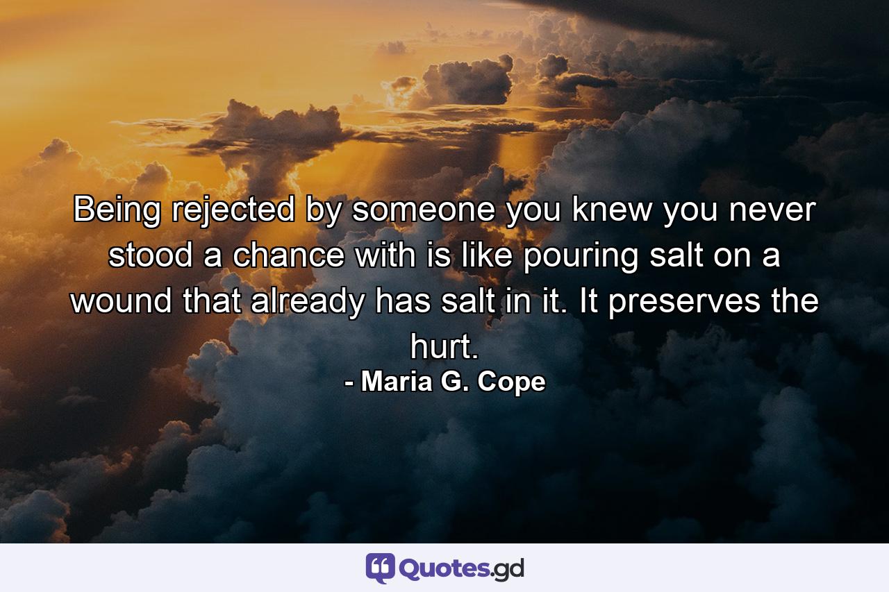 Being rejected by someone you knew you never stood a chance with is like pouring salt on a wound that already has salt in it. It preserves the hurt. - Quote by Maria G. Cope