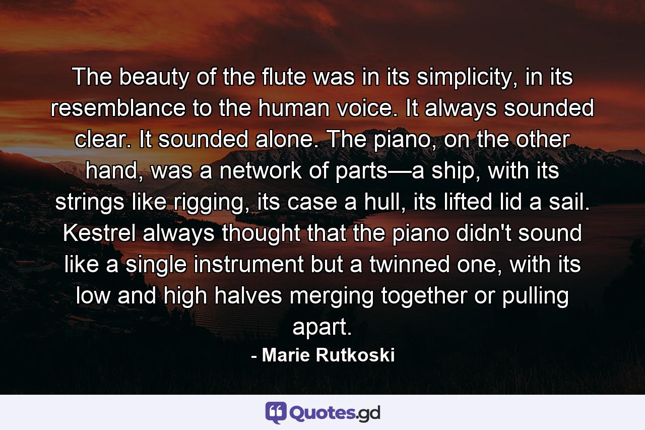 The beauty of the flute was in its simplicity, in its resemblance to the human voice. It always sounded clear. It sounded alone. The piano, on the other hand, was a network of parts—a ship, with its strings like rigging, its case a hull, its lifted lid a sail. Kestrel always thought that the piano didn't sound like a single instrument but a twinned one, with its low and high halves merging together or pulling apart. - Quote by Marie Rutkoski