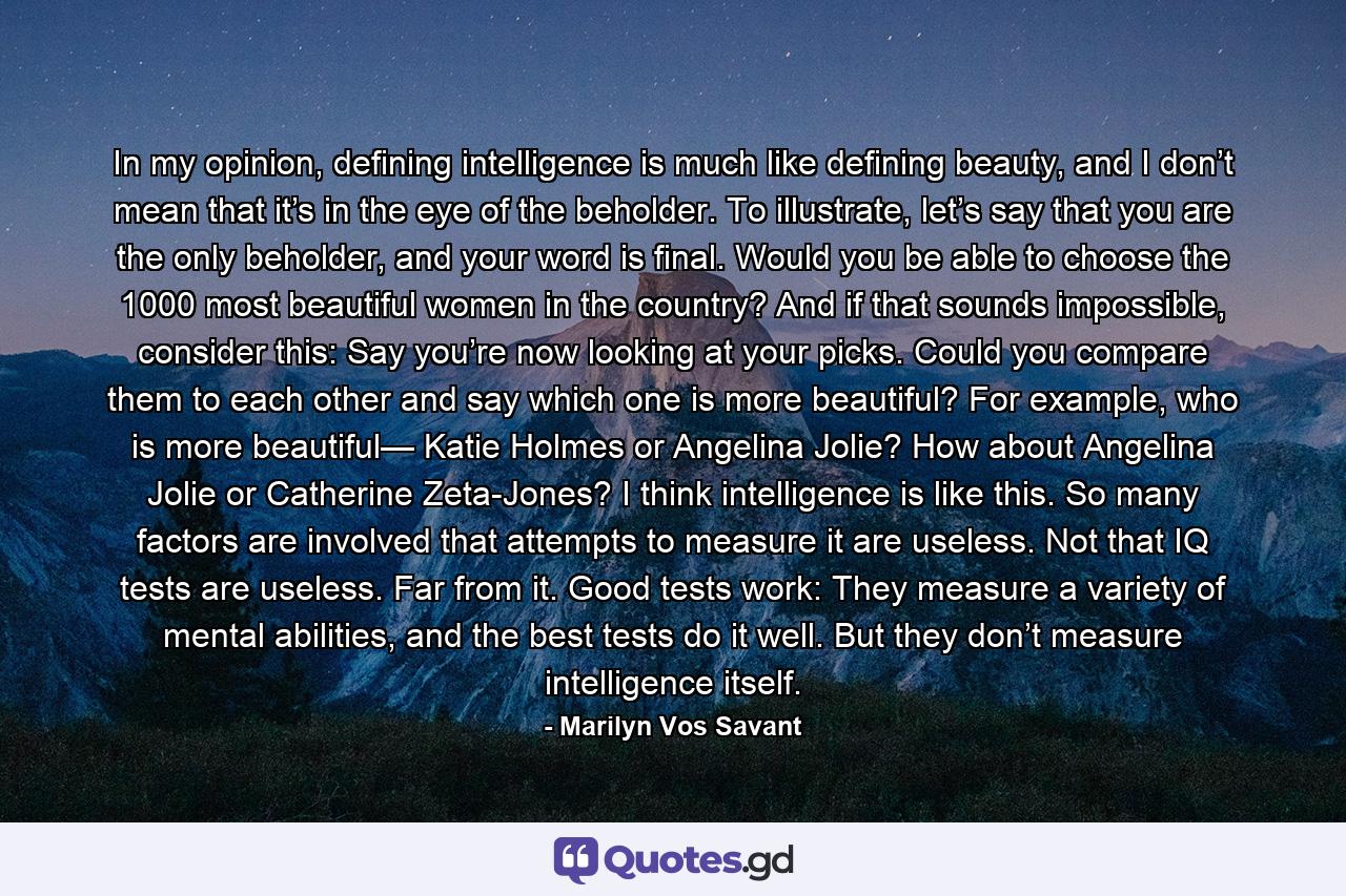 In my opinion, defining intelligence is much like defining beauty, and I don’t mean that it’s in the eye of the beholder. To illustrate, let’s say that you are the only beholder, and your word is final. Would you be able to choose the 1000 most beautiful women in the country? And if that sounds impossible, consider this: Say you’re now looking at your picks. Could you compare them to each other and say which one is more beautiful? For example, who is more beautiful— Katie Holmes or Angelina Jolie? How about Angelina Jolie or Catherine Zeta-Jones? I think intelligence is like this. So many factors are involved that attempts to measure it are useless. Not that IQ tests are useless. Far from it. Good tests work: They measure a variety of mental abilities, and the best tests do it well. But they don’t measure intelligence itself. - Quote by Marilyn Vos Savant