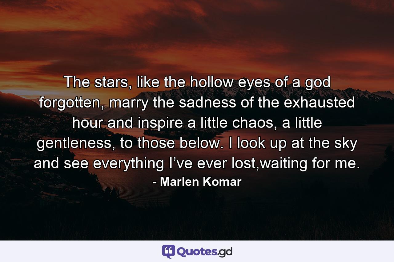 The stars, like the hollow eyes of a god forgotten, marry the sadness of the exhausted hour and inspire a little chaos, a little gentleness, to those below. I look up at the sky and see everything I’ve ever lost,waiting for me. - Quote by Marlen Komar