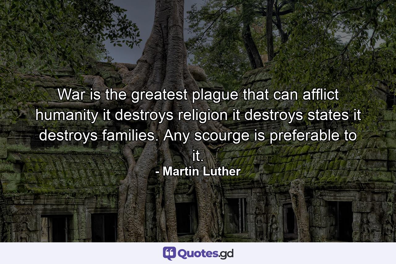 War is the greatest plague that can afflict humanity  it destroys religion  it destroys states  it destroys families. Any scourge is preferable to it. - Quote by Martin Luther